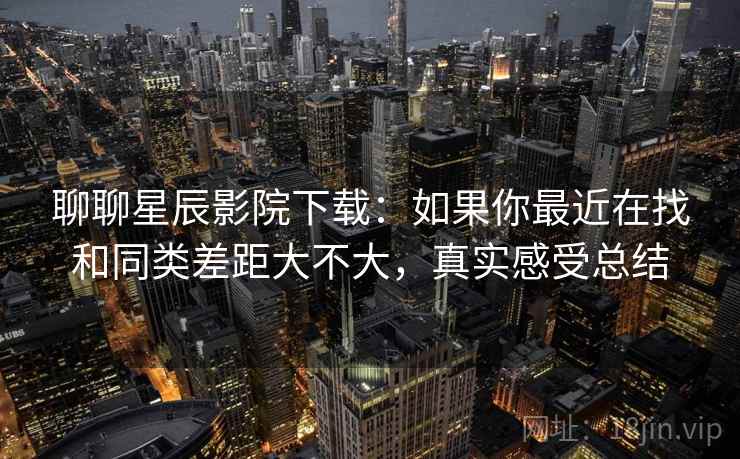 聊聊星辰影院下载：如果你最近在找和同类差距大不大，真实感受总结  第2张