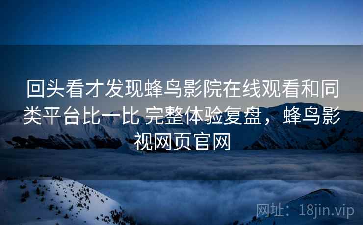 回头看才发现蜂鸟影院在线观看和同类平台比一比 完整体验复盘，蜂鸟影视网页官网