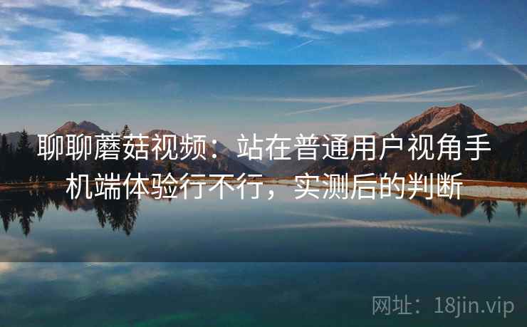 聊聊蘑菇视频:站在普通用户视角手机端体验行不行,实测后的判断