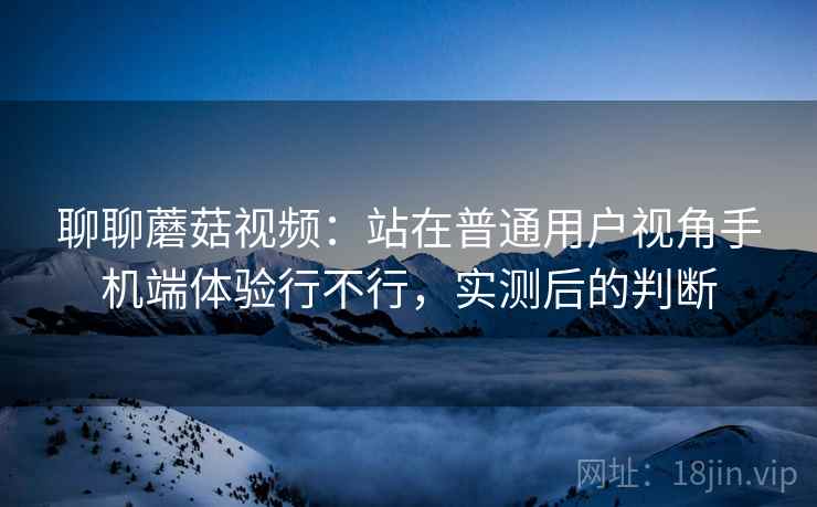 聊聊蘑菇视频：站在普通用户视角手机端体验行不行，实测后的判断  第2张