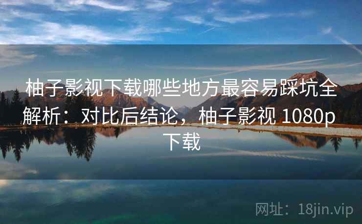 柚子影视下载哪些地方最容易踩坑全解析:对比后结论,柚子影视 1080p 下载
