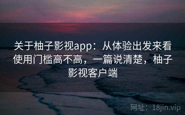 关于柚子影视app：从体验出发来看使用门槛高不高，一篇说清楚，柚子影视客户端  第2张