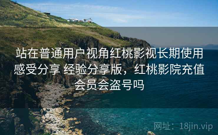 站在普通用户视角红桃影视长期使用感受分享 经验分享版,红桃影院充值会员会盗号吗