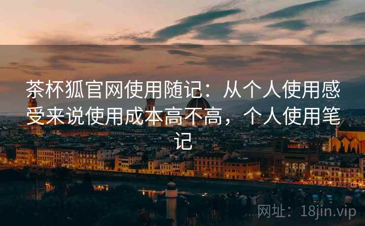 茶杯狐官网使用随记：从个人使用感受来说使用成本高不高，个人使用笔记