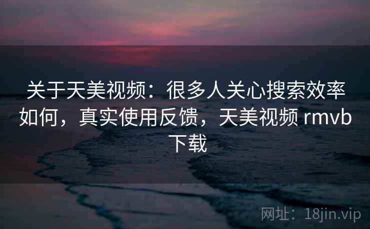 关于天美视频:很多人关心搜索效率如何,真实使用反馈,天美视频 rmvb 下载