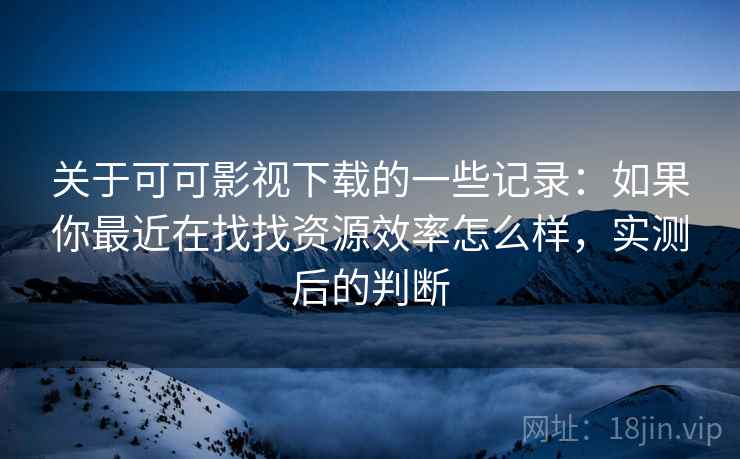 关于可可影视下载的一些记录:如果你最近在找找资源效率怎么样,实测后的判断