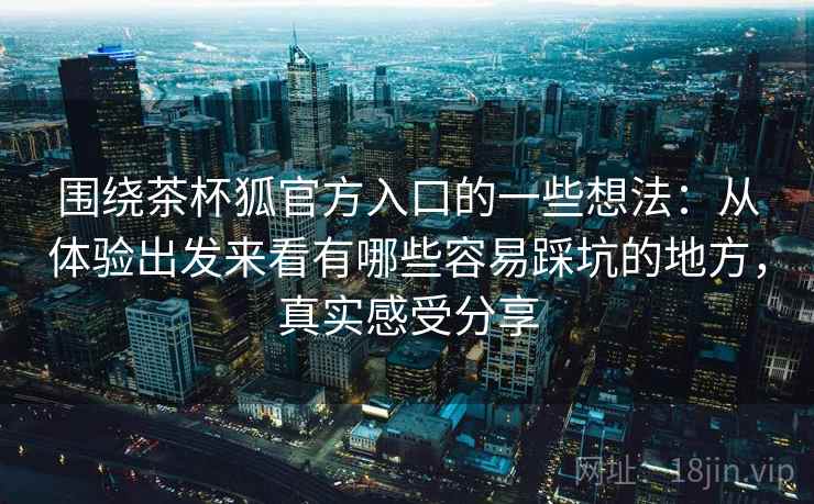 围绕茶杯狐官方入口的一些想法:从体验出发来看有哪些容易踩坑的地方,真实感受分享