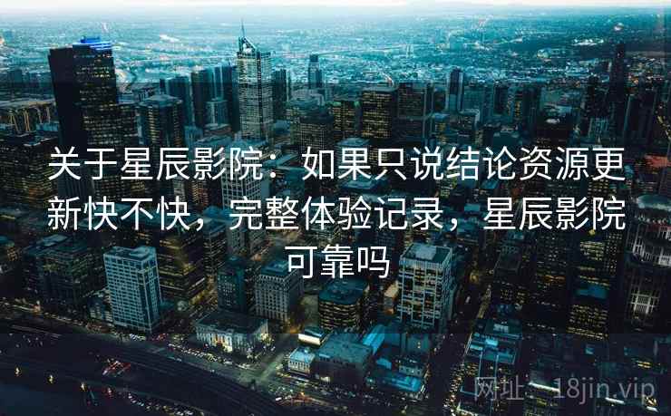 关于星辰影院:如果只说结论资源更新快不快,完整体验记录,星辰影院可靠吗