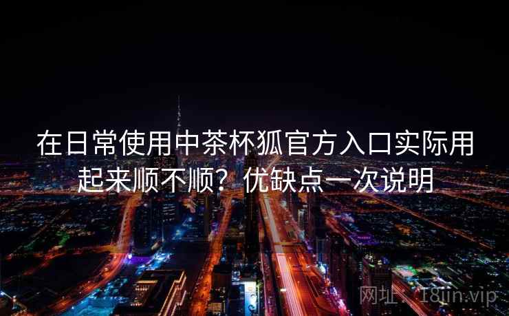 在日常使用中茶杯狐官方入口实际用起来顺不顺?优缺点一次说明 第2张 在日常使用中茶杯狐官方入口实际用起来顺不顺?优缺点一次说明 第2张