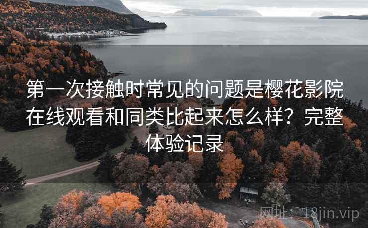第一次接触时常见的问题是樱花影院在线观看和同类比起来怎么样?完整体验记录 第2张 第一次接触时常见的问题是樱花影院在线观看和同类比起来怎么样?完整体验记录 第2张