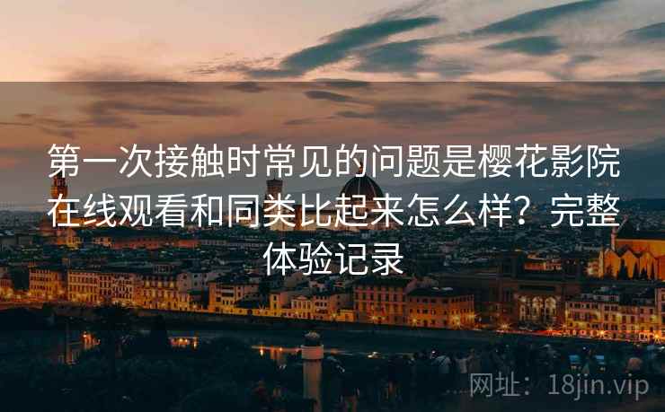 第一次接触时常见的问题是樱花影院在线观看和同类比起来怎么样?完整体验记录