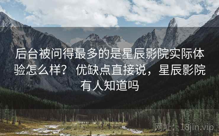 后台被问得最多的是星辰影院实际体验怎么样? 优缺点直接说,星辰影院有人知道吗