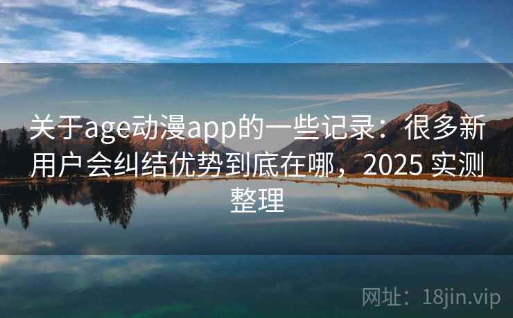 关于age动漫app的一些记录:很多新用户会纠结优势到底在哪,2025 实测整理