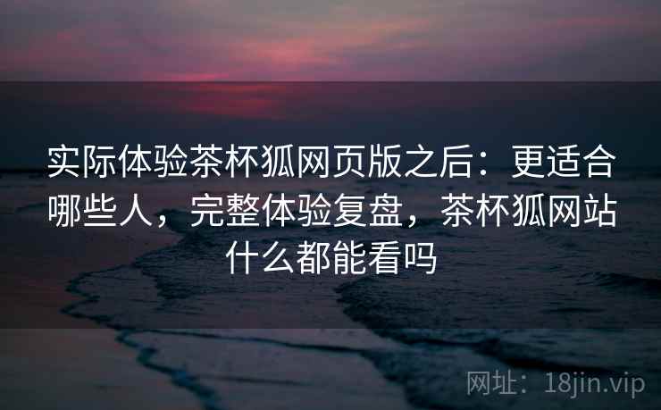 实际体验茶杯狐网页版之后:更适合哪些人,完整体验复盘,茶杯狐网站什么都能看吗