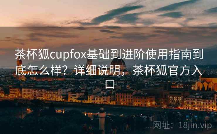 茶杯狐cupfox基础到进阶使用指南到底怎么样?详细说明,茶杯狐官方入口