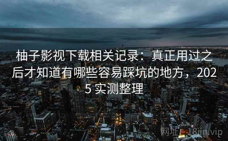 柚子影视下载相关记录:真正用过之后才知道有哪些容易踩坑的地方,2025 实测整理