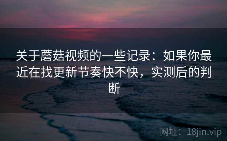 关于蘑菇视频的一些记录:如果你最近在找更新节奏快不快,实测后的判断