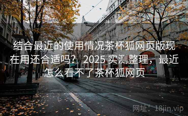 结合最近的使用情况茶杯狐网页版现在用还合适吗? 2025 实测整理,最近怎么看不了茶杯狐网页 第2张 结合最近的使用情况茶杯狐网页版现在用还合适吗? 2025 实测整理,最近怎么看不了茶杯狐网页 第2张