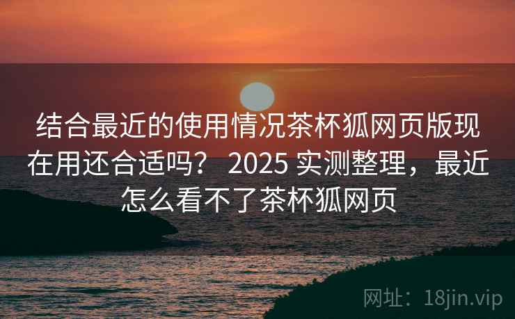 结合最近的使用情况茶杯狐网页版现在用还合适吗? 2025 实测整理,最近怎么看不了茶杯狐网页