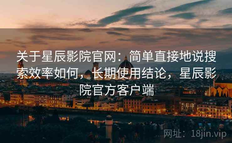 关于星辰影院官网:简单直接地说搜索效率如何,长期使用结论,星辰影院官方客户端