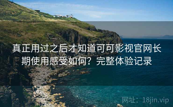 真正用过之后才知道可可影视官网长期使用感受如何?完整体验记录