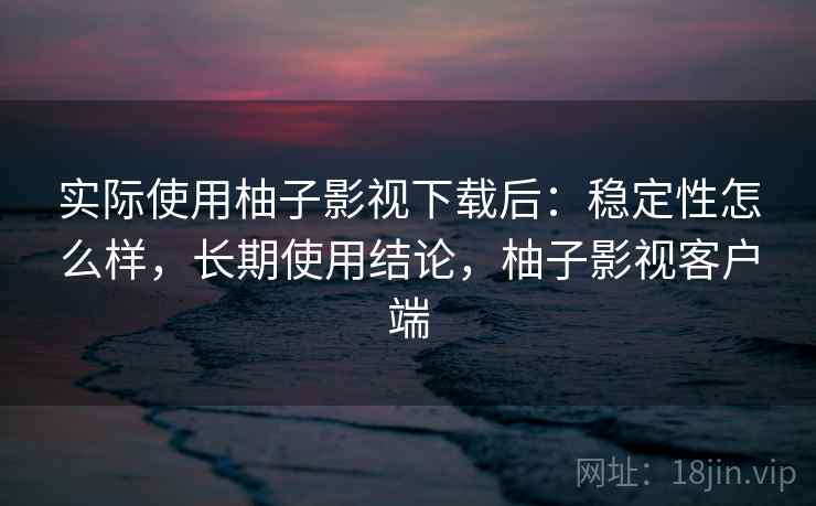 实际使用柚子影视下载后:稳定性怎么样,长期使用结论,柚子影视客户端