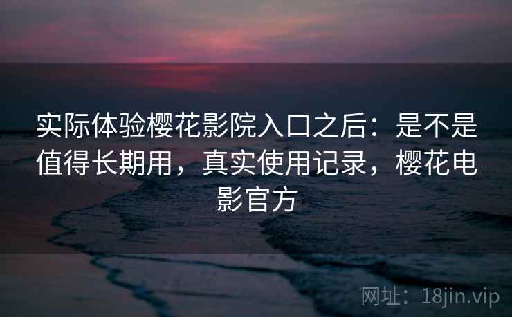 实际体验樱花影院入口之后:是不是值得长期用,真实使用记录,樱花电影官方