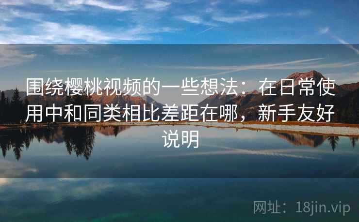 围绕樱桃视频的一些想法:在日常使用中和同类相比差距在哪,新手友好说明