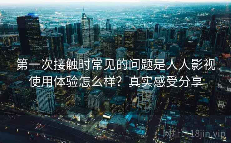 第一次接触时常见的问题是人人影视使用体验怎么样?真实感受分享