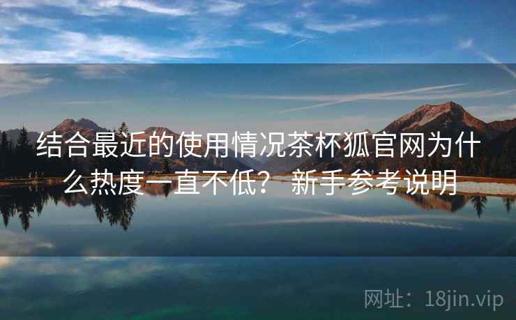 结合最近的使用情况茶杯狐官网为什么热度一直不低? 新手参考说明