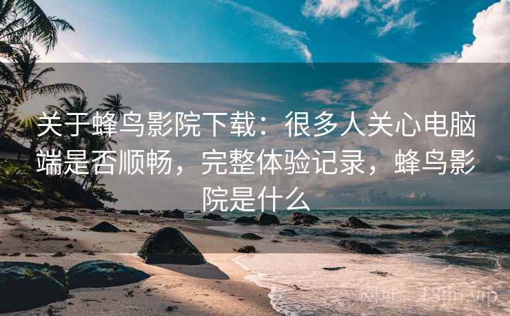 关于蜂鸟影院下载:很多人关心电脑端是否顺畅,完整体验记录,蜂鸟影院是什么