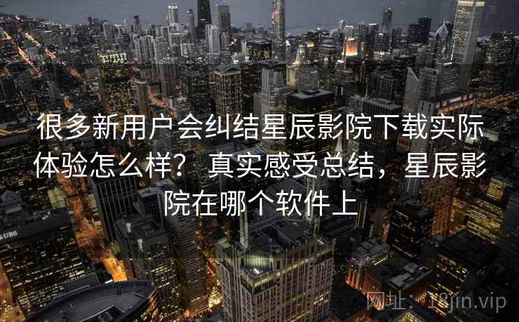 很多新用户会纠结星辰影院下载实际体验怎么样? 真实感受总结,星辰影院在哪个软件上