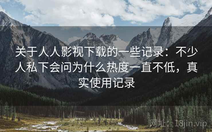 关于人人影视下载的一些记录:不少人私下会问为什么热度一直不低,真实使用记录